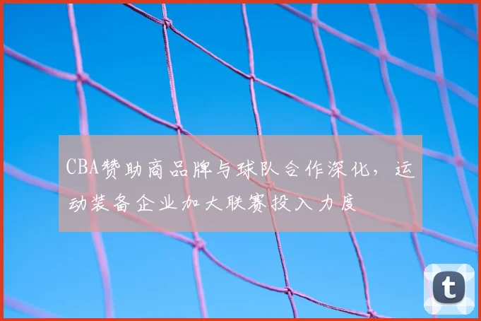 CBA赞助商品牌与球队合作深化，运动装备企业加大联赛投入力度