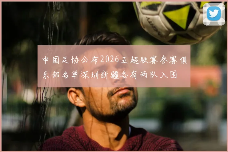 中国足协公布2026五超联赛参赛俱乐部名单深圳新疆各有两队入围