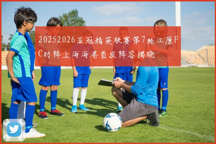 20252026亚冠精英联赛第7轮江原FC对阵上海海港首发阵容揭晓