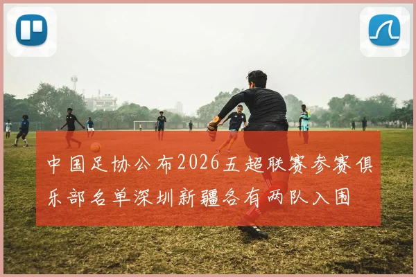中国足协公布2026五超联赛参赛俱乐部名单深圳新疆各有两队入围