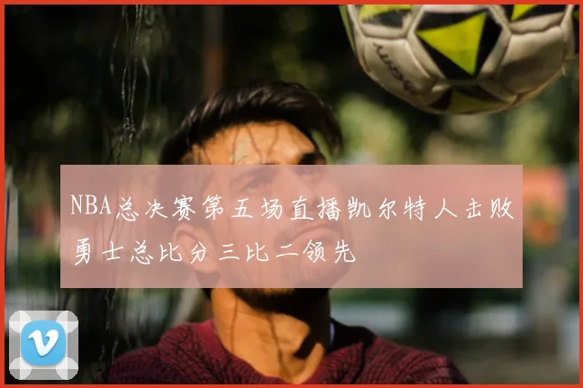 NBA总决赛第五场直播凯尔特人击败勇士总比分三比二领先