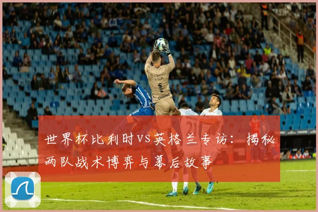 世界杯比利时vs英格兰专访:揭秘两队战术博弈与幕后故事