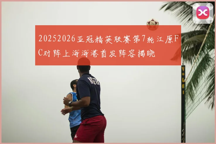 20252026亚冠精英联赛第7轮江原FC对阵上海海港首发阵容揭晓