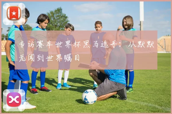专访赛车世界杯黑马选手：从默默无闻到世界瞩目