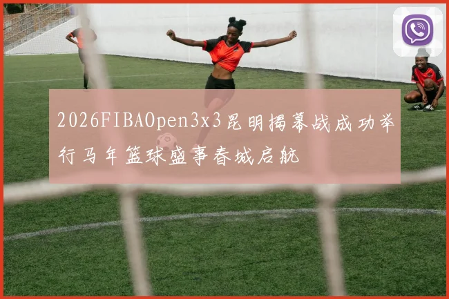 2026FIBAOpen3x3昆明揭幕战成功举行马年篮球盛事春城启航