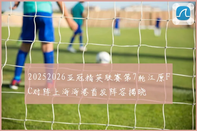 20252026亚冠精英联赛第7轮江原FC对阵上海海港首发阵容揭晓