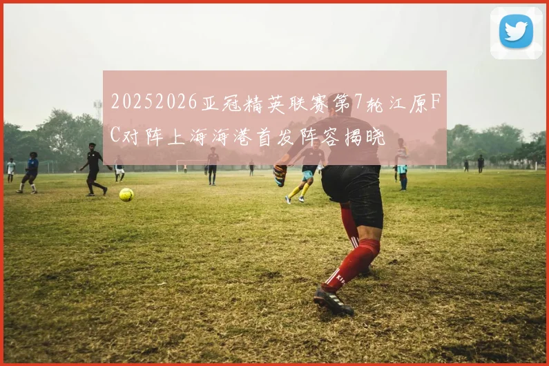 20252026亚冠精英联赛第7轮江原FC对阵上海海港首发阵容揭晓