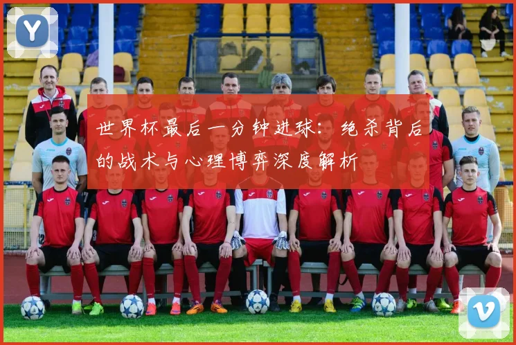 世界杯最后一分钟进球:绝杀背后的战术与心理博弈深度解析