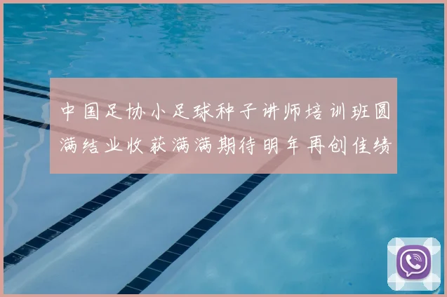 中国足协小足球种子讲师培训班圆满结业收获满满期待明年再创佳绩