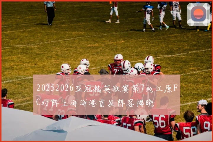 20252026亚冠精英联赛第7轮江原FC对阵上海海港首发阵容揭晓