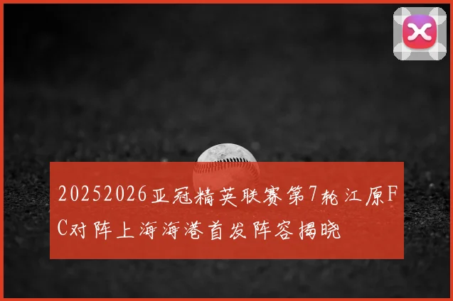 20252026亚冠精英联赛第7轮江原FC对阵上海海港首发阵容揭晓