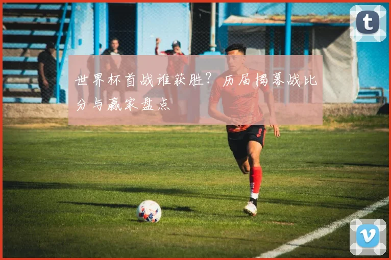 世界杯首战谁获胜？历届揭幕战比分与赢家盘点