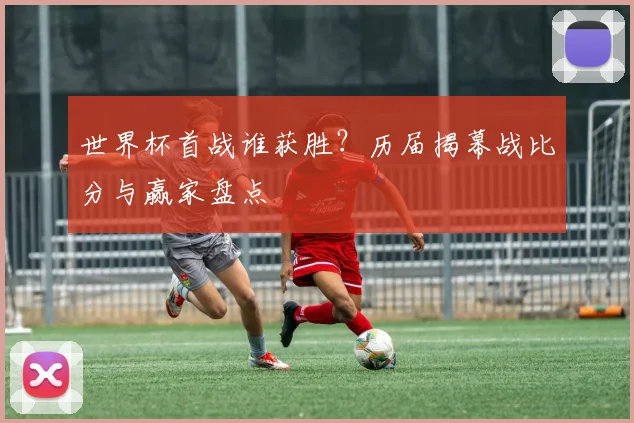 世界杯首战谁获胜?历届揭幕战比分与赢家盘点