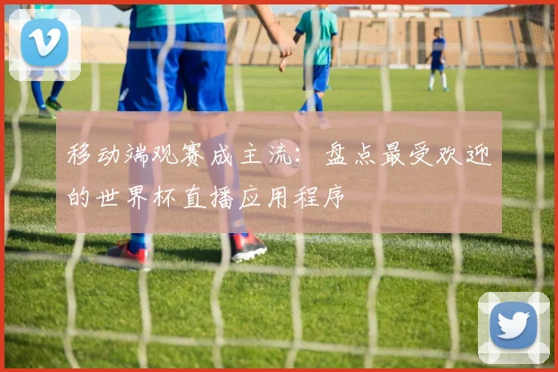 移动端观赛成主流：盘点最受欢迎的世界杯直播应用程序