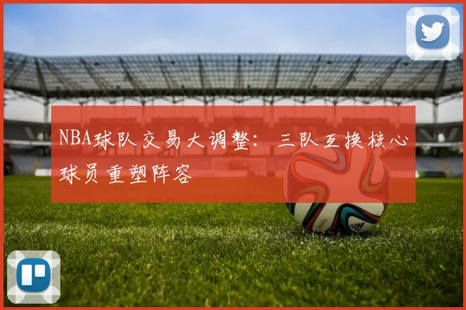 NBA球队交易大调整:三队互换核心球员重塑阵容