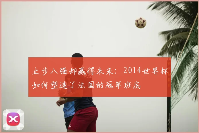 止步八强却赢得未来：2014世界杯如何塑造了法国的冠军班底