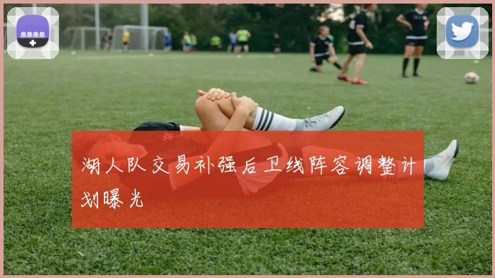 湖人队交易补强后卫线阵容调整计划曝光