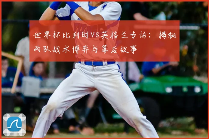 世界杯比利时vs英格兰专访：揭秘两队战术博弈与幕后故事