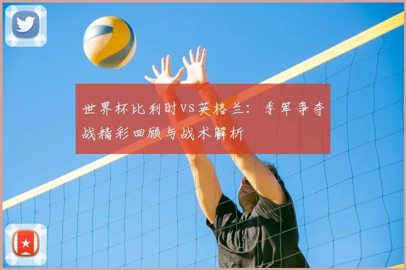 世界杯比利时vs英格兰:季军争夺战精彩回顾与战术解析