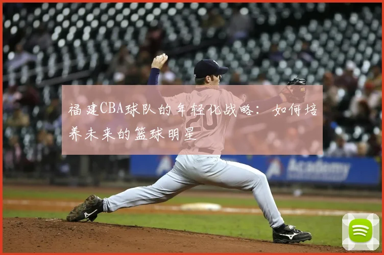福建CBA球队的年轻化战略:如何培养未来的篮球明星