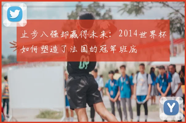 止步八强却赢得未来:2014世界杯如何塑造了法国的冠军班底