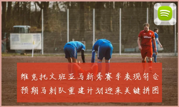 维克托文班亚马新秀赛季表现符合预期马刺队重建计划迎来关键拼图