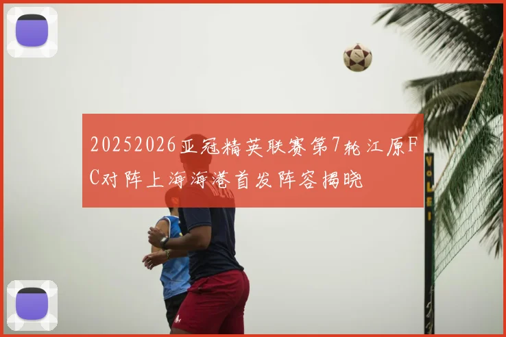 20252026亚冠精英联赛第7轮江原FC对阵上海海港首发阵容揭晓
