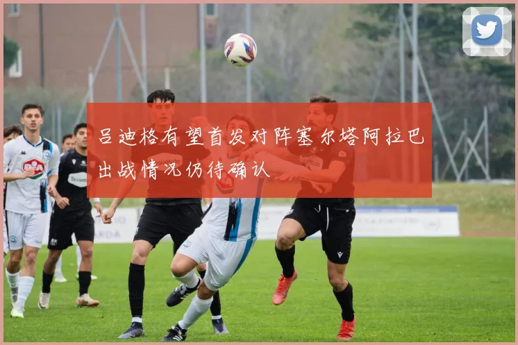 吕迪格有望首发对阵塞尔塔阿拉巴出战情况仍待确认
