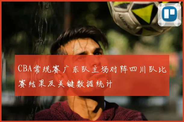 CBA常规赛广东队主场对阵四川队比赛结果及关键数据统计