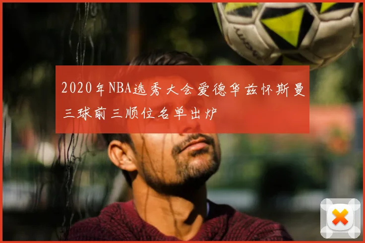 2020年NBA选秀大会爱德华兹怀斯曼三球前三顺位名单出炉