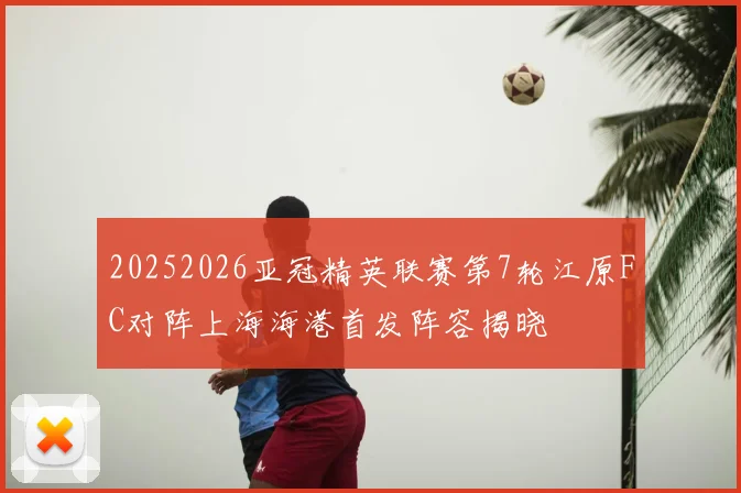 20252026亚冠精英联赛第7轮江原FC对阵上海海港首发阵容揭晓