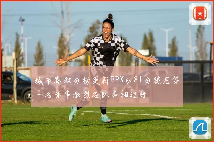 城市赛积分榜更新FPX以81分稳居第一名竞争激烈各队争相追赶