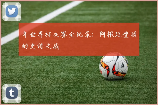 年世界杯决赛全纪录:阿根廷登顶的史诗之战