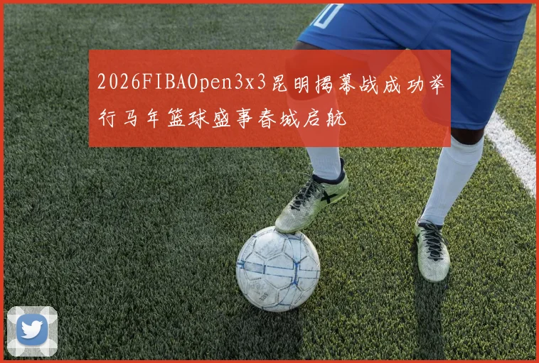 2026FIBAOpen3x3昆明揭幕战成功举行马年篮球盛事春城启航