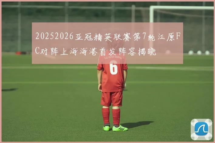 20252026亚冠精英联赛第7轮江原FC对阵上海海港首发阵容揭晓